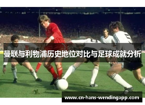 曼联与利物浦历史地位对比与足球成就分析