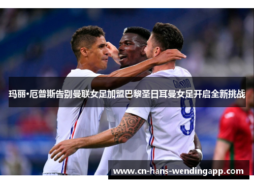 玛丽·厄普斯告别曼联女足加盟巴黎圣日耳曼女足开启全新挑战