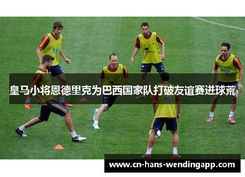 皇马小将恩德里克为巴西国家队打破友谊赛进球荒